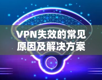 VPN失效的常见原因及解决方案，通信工程师的深度解析